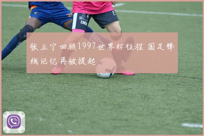 张玉宁回顾1997世界杯征程 国足锋线记忆再被提起