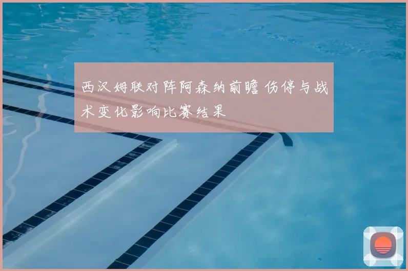 西汉姆联对阵阿森纳前瞻 伤停与战术变化影响比赛结果