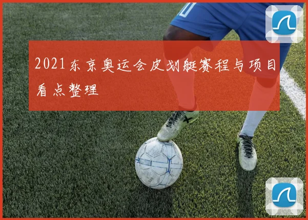2021东京奥运会皮划艇赛程与项目看点整理