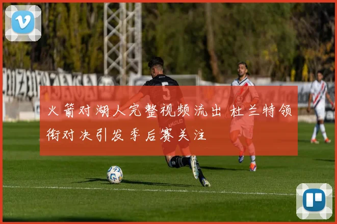 火箭对湖人完整视频流出 杜兰特领衔对决引发季后赛关注