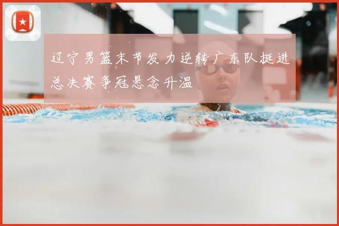 辽宁男篮末节发力逆转广东队挺进总决赛争冠悬念升温