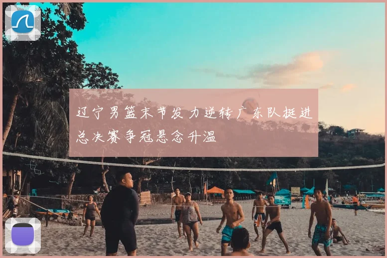 辽宁男篮末节发力逆转广东队挺进总决赛争冠悬念升温