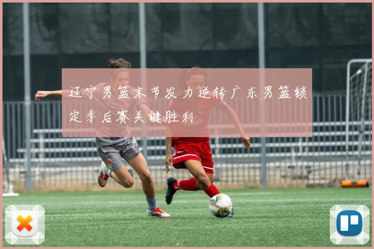 辽宁男篮末节发力逆转广东男篮锁定季后赛关键胜利