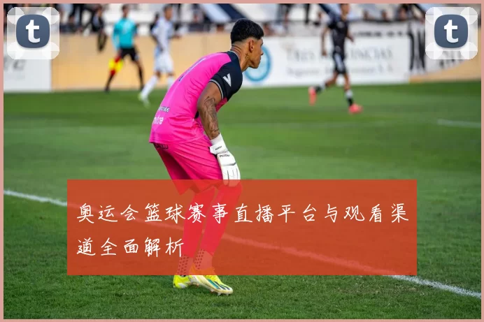 奥运会篮球赛事直播平台与观看渠道全面解析