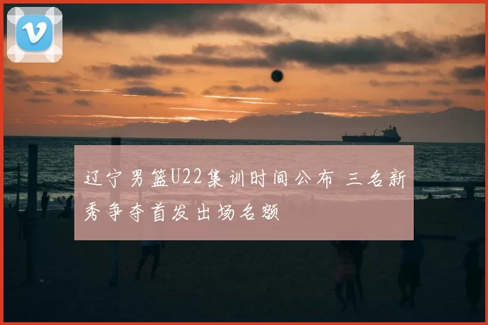 辽宁男篮U22集训时间公布 三名新秀争夺首发出场名额