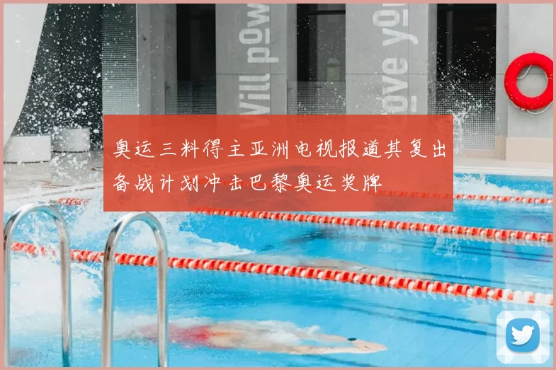 奥运三料得主亚洲电视报道其复出备战计划冲击巴黎奥运奖牌