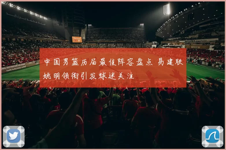 中国男篮历届最佳阵容盘点 易建联姚明领衔引发球迷关注