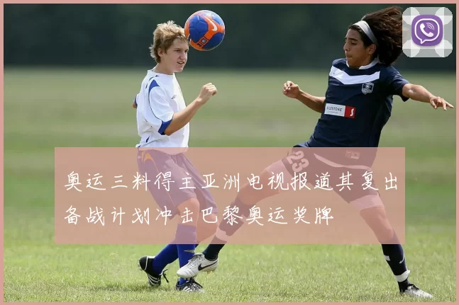 奥运三料得主亚洲电视报道其复出备战计划冲击巴黎奥运奖牌