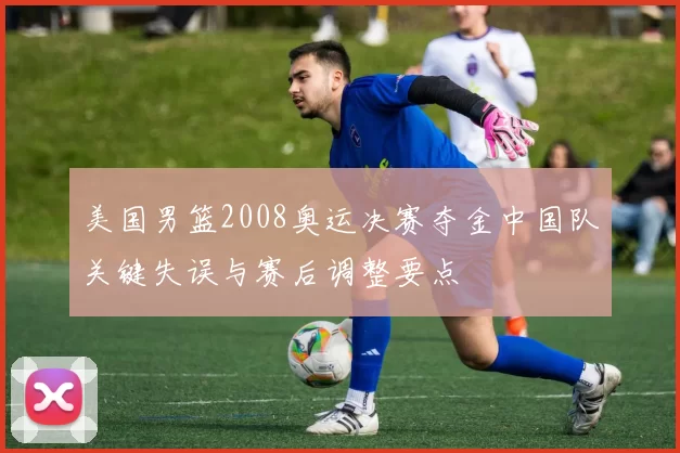 美国男篮2008奥运决赛夺金中国队关键失误与赛后调整要点