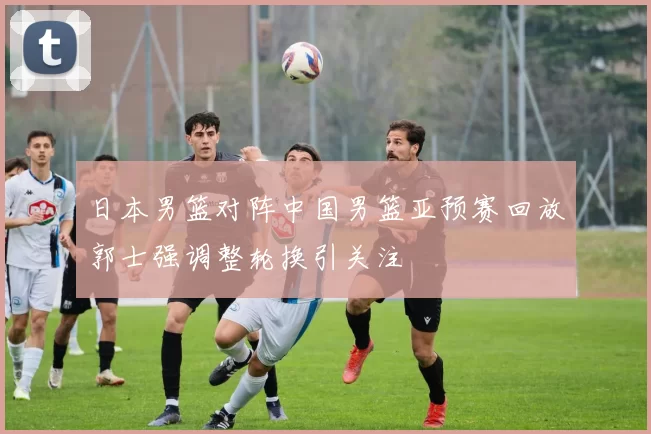 日本男篮对阵中国男篮亚预赛回放郭士强调整轮换引关注