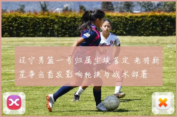 辽宁男篮一号归属尘埃落定 老将新星争当首发影响轮换与战术部署