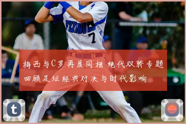 梅西与C罗再度同框 绝代双骄专题回顾足坛经典对决与时代影响