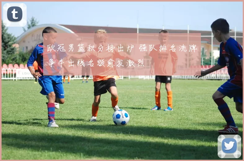 欧冠男篮积分榜出炉 强队排名洗牌争夺出线名额愈发激烈