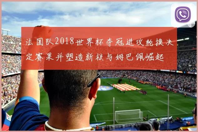 法国队2018世界杯夺冠进攻轮换决定赛果并塑造新核与姆巴佩崛起