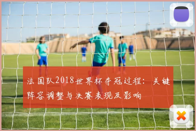 法国队2018世界杯夺冠过程：关键阵容调整与决赛表现及影响