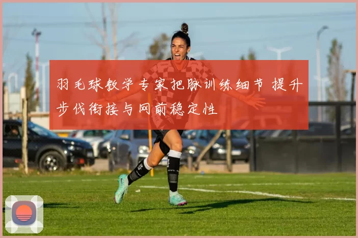 羽毛球教学专家把脉训练细节 提升步伐衔接与网前稳定性