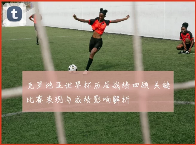 克罗地亚世界杯历届战绩回顾 关键比赛表现与成绩影响解析