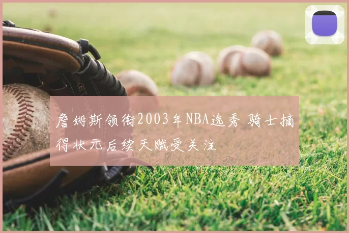 詹姆斯领衔2003年NBA选秀 骑士摘得状元后续天赋受关注