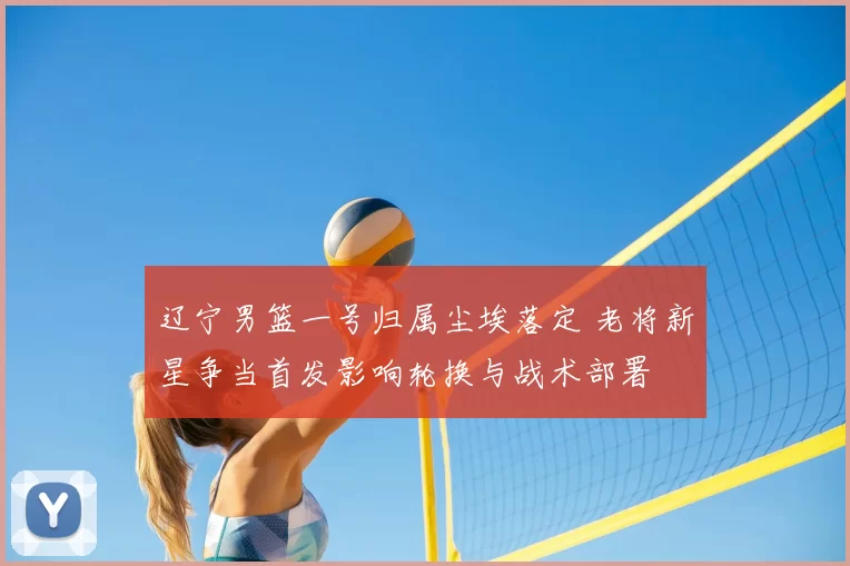 辽宁男篮一号归属尘埃落定 老将新星争当首发影响轮换与战术部署