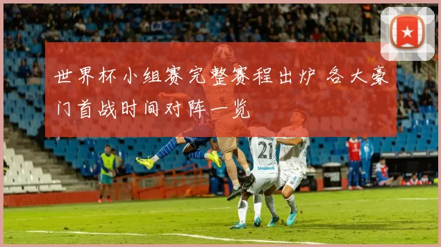 世界杯小组赛完整赛程出炉 各大豪门首战时间对阵一览