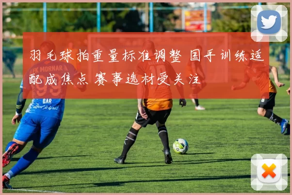 羽毛球拍重量标准调整 国手训练适配成焦点 赛事选材受关注