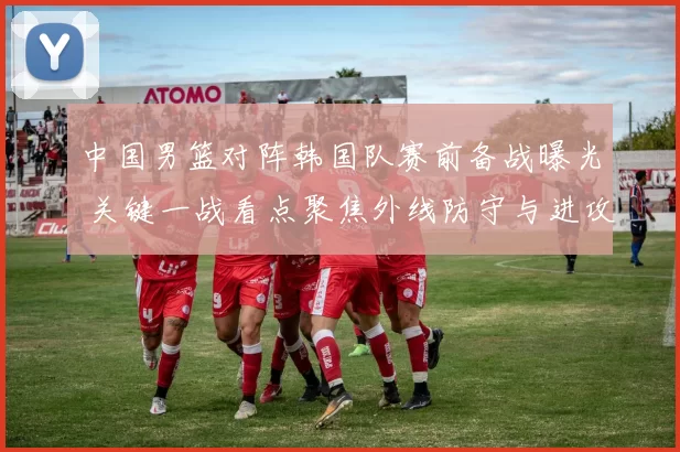 中国男篮对阵韩国队赛前备战曝光 关键一战看点聚焦外线防守与进攻效率