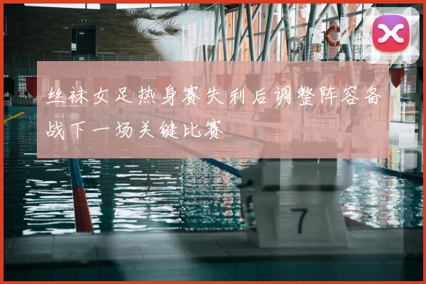 丝袜女足热身赛失利后调整阵容备战下一场关键比赛