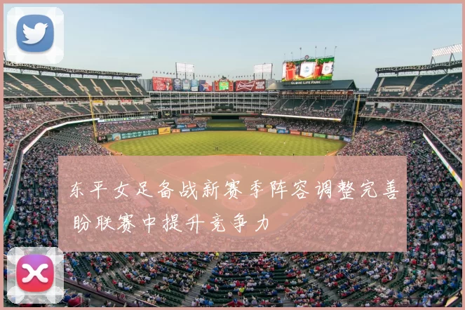 东平女足备战新赛季阵容调整完善 盼联赛中提升竞争力