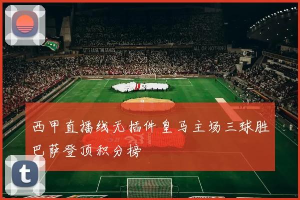 西甲直播线无插件皇马主场三球胜巴萨登顶积分榜