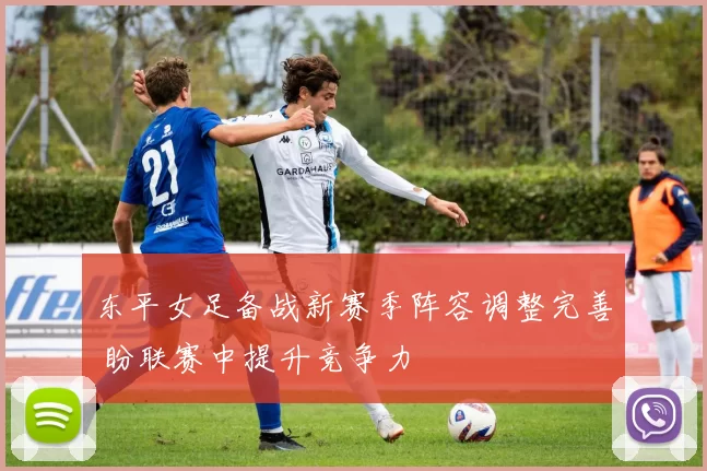东平女足备战新赛季阵容调整完善 盼联赛中提升竞争力