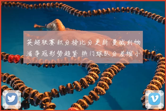 英超联赛积分榜比分更新 曼城利物浦争冠形势趋紧 热门球队分差缩小