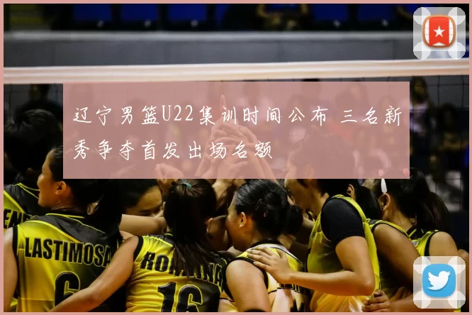 辽宁男篮U22集训时间公布 三名新秀争夺首发出场名额