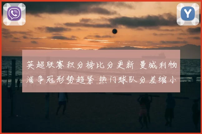 英超联赛积分榜比分更新 曼城利物浦争冠形势趋紧 热门球队分差缩小