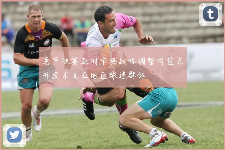 意甲联赛亚洲市场战略调整将重点开发东南亚地区球迷群体