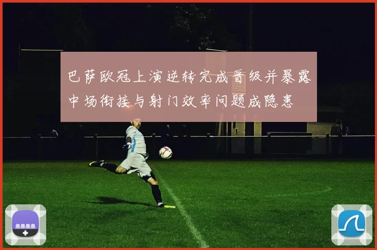 巴萨欧冠上演逆转完成晋级并暴露中场衔接与射门效率问题成隐患