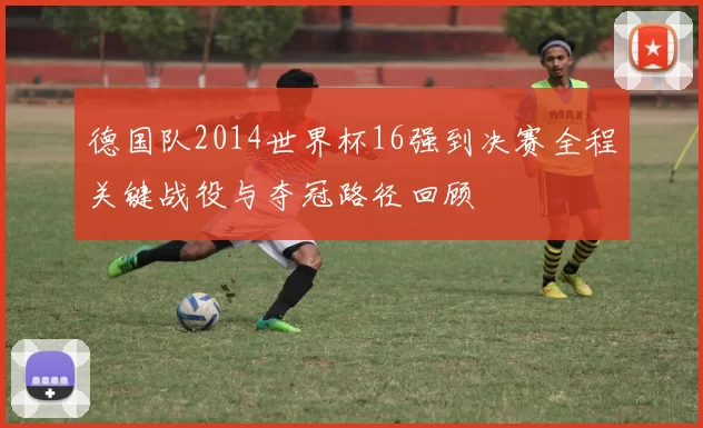 德国队2014世界杯16强到决赛全程关键战役与夺冠路径回顾