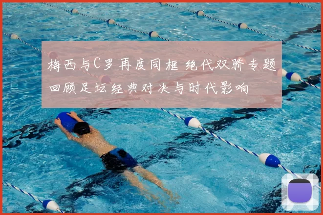 梅西与C罗再度同框 绝代双骄专题回顾足坛经典对决与时代影响