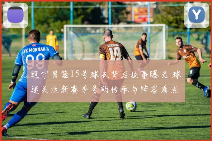 辽宁男篮15号球衣背后故事曝光 球迷关注新赛季号码传承与阵容看点