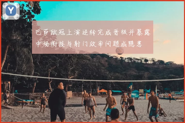 巴萨欧冠上演逆转完成晋级并暴露中场衔接与射门效率问题成隐患